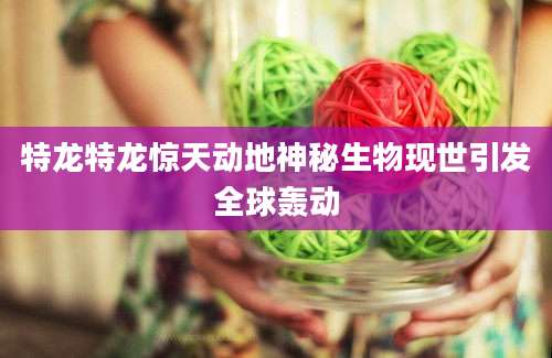 特龙特龙惊天动地神秘生物现世引发全球轰动