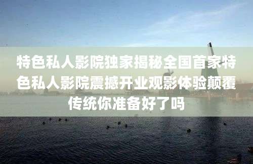 特色私人影院独家揭秘全国首家特色私人影院震撼开业观影体验颠覆传统你准备好了吗