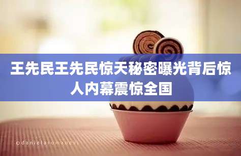 王先民王先民惊天秘密曝光背后惊人内幕震惊全国