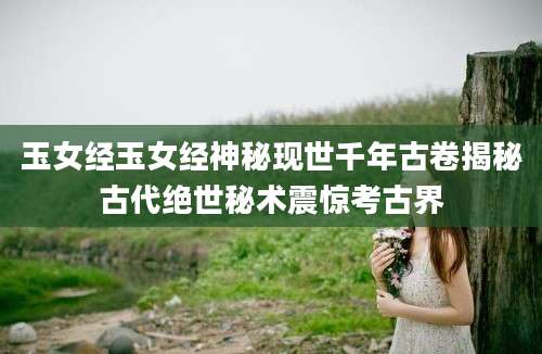 玉女经玉女经神秘现世千年古卷揭秘古代绝世秘术震惊考古界