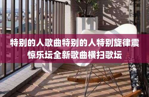 特别的人歌曲特别的人特别旋律震惊乐坛全新歌曲横扫歌坛