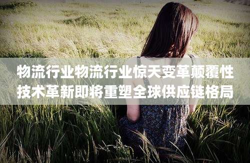 物流行业物流行业惊天变革颠覆性技术革新即将重塑全球供应链格局