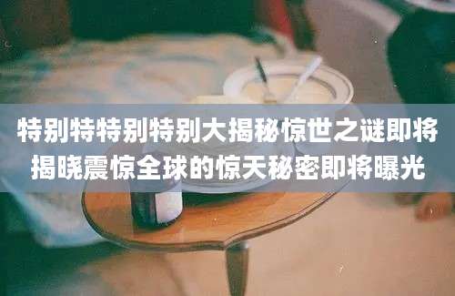 特别特特别特别大揭秘惊世之谜即将揭晓震惊全球的惊天秘密即将曝光