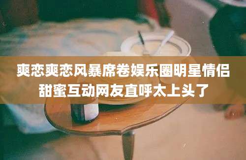 爽恋爽恋风暴席卷娱乐圈明星情侣甜蜜互动网友直呼太上头了
