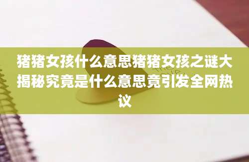 猪猪女孩什么意思猪猪女孩之谜大揭秘究竟是什么意思竟引发全网热议