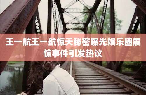 王一航王一航惊天秘密曝光娱乐圈震惊事件引发热议