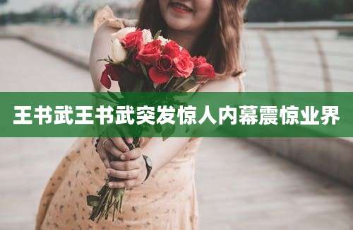 王书武王书武突发惊人内幕震惊业界