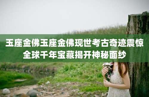 玉座金佛玉座金佛现世考古奇迹震惊全球千年宝藏揭开神秘面纱