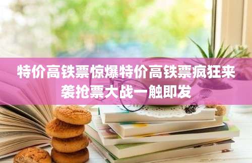 特价高铁票惊爆特价高铁票疯狂来袭抢票大战一触即发
