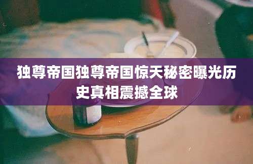 独尊帝国独尊帝国惊天秘密曝光历史真相震撼全球