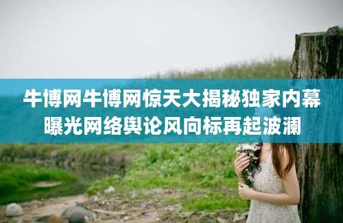 牛博网牛博网惊天大揭秘独家内幕曝光网络舆论风向标再起波澜
