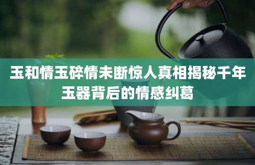 玉和情玉碎情未断惊人真相揭秘千年玉器背后的情感纠葛