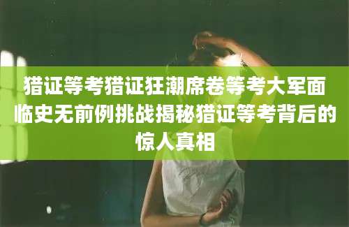 猎证等考猎证狂潮席卷等考大军面临史无前例挑战揭秘猎证等考背后的惊人真相