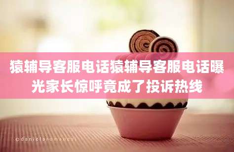 猿辅导客服电话猿辅导客服电话曝光家长惊呼竟成了投诉热线