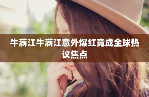 牛满江牛满江意外爆红竟成全球热议焦点