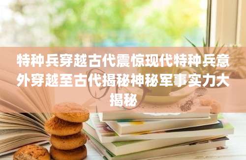 特种兵穿越古代震惊现代特种兵意外穿越至古代揭秘神秘军事实力大揭秘