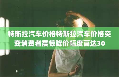 特斯拉汽车价格特斯拉汽车价格突变消费者震惊降价幅度高达30