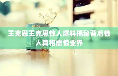 王克思王克思惊人爆料揭秘背后惊人真相震惊业界
