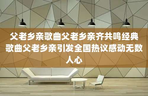 父老乡亲歌曲父老乡亲齐共鸣经典歌曲父老乡亲引发全国热议感动无数人心