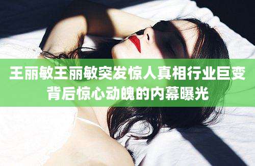 王丽敏王丽敏突发惊人真相行业巨变背后惊心动魄的内幕曝光