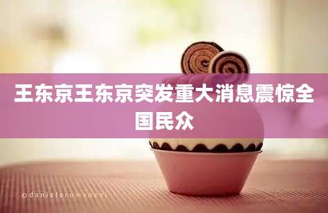 王东京王东京突发重大消息震惊全国民众