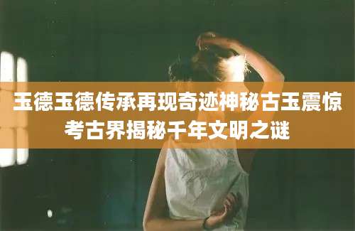 玉德玉德传承再现奇迹神秘古玉震惊考古界揭秘千年文明之谜