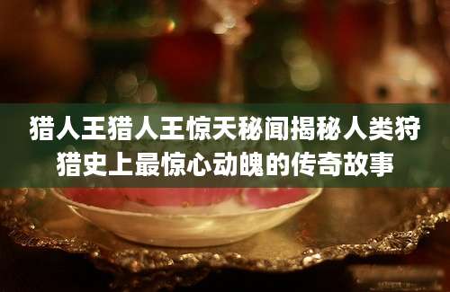 猎人王猎人王惊天秘闻揭秘人类狩猎史上最惊心动魄的传奇故事