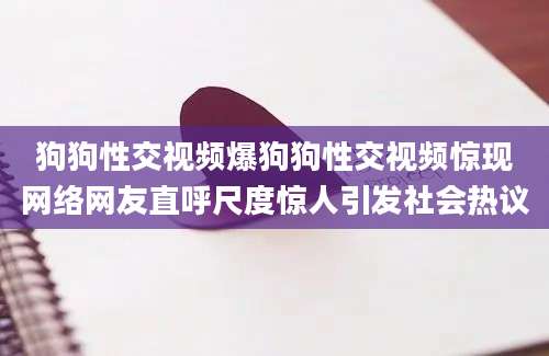 狗狗性交视频爆狗狗性交视频惊现网络网友直呼尺度惊人引发社会热议