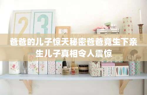 爸爸的儿子惊天秘密爸爸竟生下亲生儿子真相令人震惊