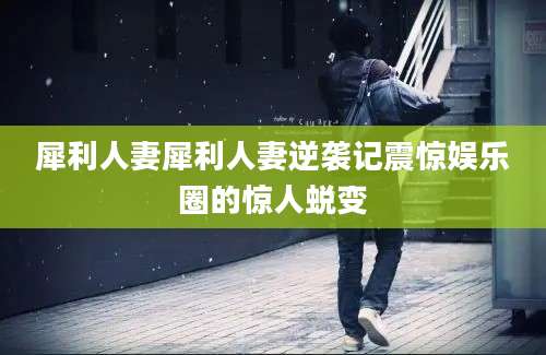 犀利人妻犀利人妻逆袭记震惊娱乐圈的惊人蜕变