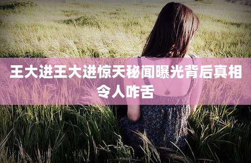 王大进王大进惊天秘闻曝光背后真相令人咋舌