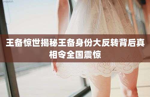 王备惊世揭秘王备身份大反转背后真相令全国震惊