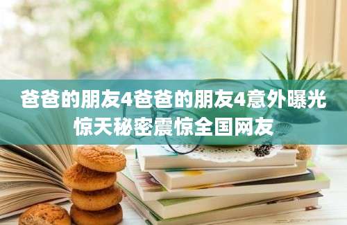 爸爸的朋友4爸爸的朋友4意外曝光惊天秘密震惊全国网友