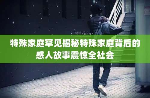 特殊家庭罕见揭秘特殊家庭背后的感人故事震惊全社会