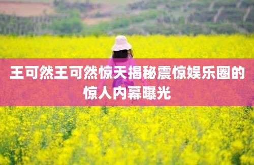 王可然王可然惊天揭秘震惊娱乐圈的惊人内幕曝光