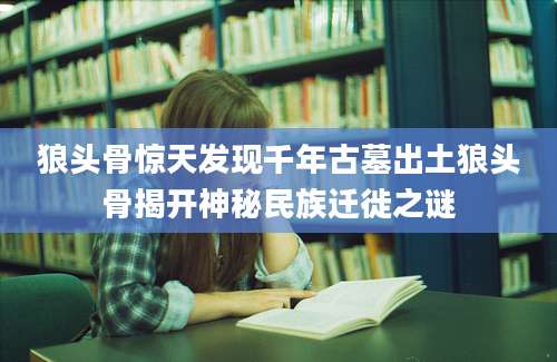 狼头骨惊天发现千年古墓出土狼头骨揭开神秘民族迁徙之谜