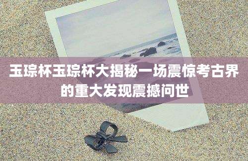玉琮杯玉琮杯大揭秘一场震惊考古界的重大发现震撼问世