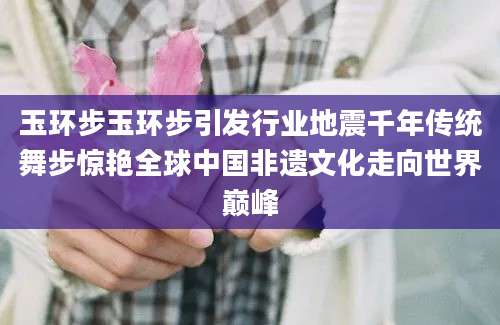 玉环步玉环步引发行业地震千年传统舞步惊艳全球中国非遗文化走向世界巅峰