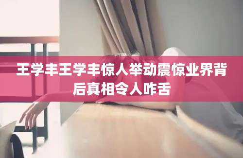 王学丰王学丰惊人举动震惊业界背后真相令人咋舌