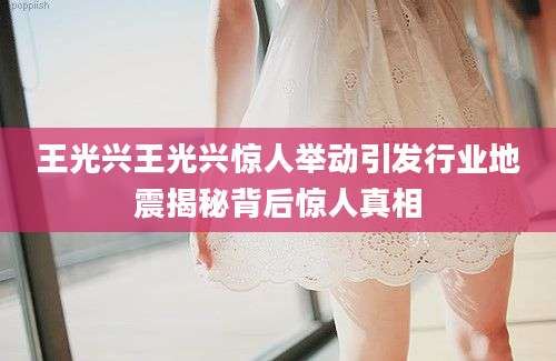 王光兴王光兴惊人举动引发行业地震揭秘背后惊人真相