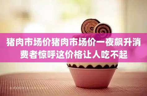 猪肉市场价猪肉市场价一夜飙升消费者惊呼这价格让人吃不起