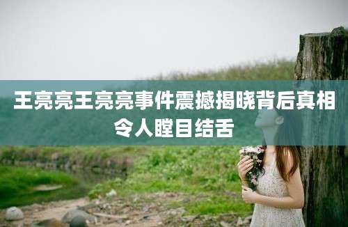 王亮亮王亮亮事件震撼揭晓背后真相令人瞠目结舌