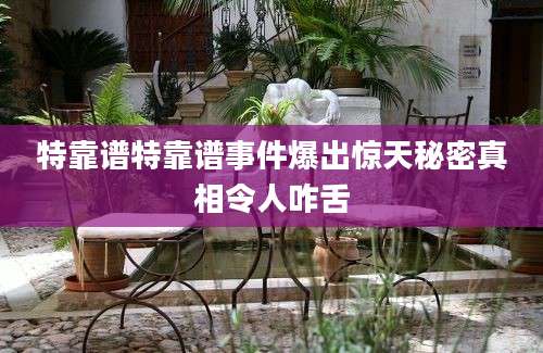 特靠谱特靠谱事件爆出惊天秘密真相令人咋舌