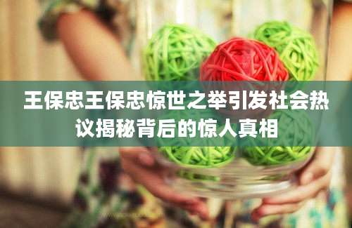 王保忠王保忠惊世之举引发社会热议揭秘背后的惊人真相