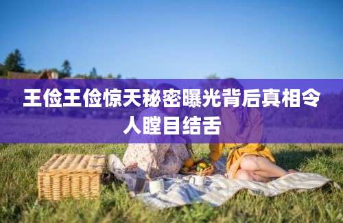 王俭王俭惊天秘密曝光背后真相令人瞠目结舌