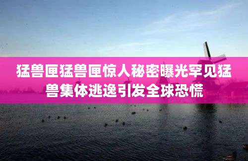 猛兽匣猛兽匣惊人秘密曝光罕见猛兽集体逃逸引发全球恐慌