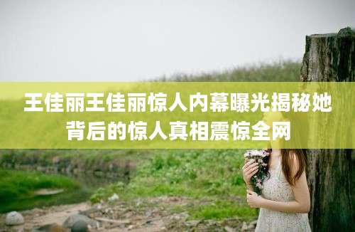 王佳丽王佳丽惊人内幕曝光揭秘她背后的惊人真相震惊全网