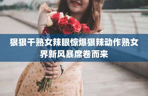 狠狠干熟女辣眼惊爆狠辣动作熟女界新风暴席卷而来