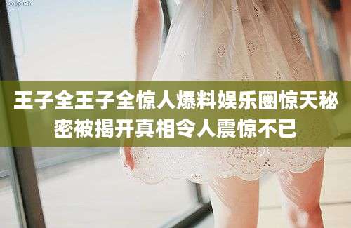王子全王子全惊人爆料娱乐圈惊天秘密被揭开真相令人震惊不已