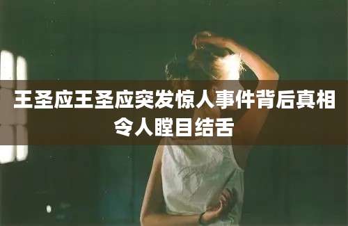 王圣应王圣应突发惊人事件背后真相令人瞠目结舌